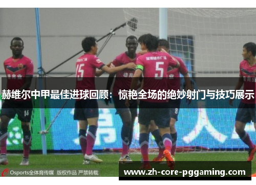 赫维尔中甲最佳进球回顾：惊艳全场的绝妙射门与技巧展示