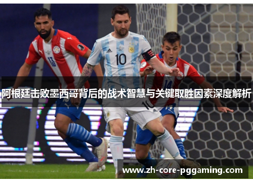 阿根廷击败墨西哥背后的战术智慧与关键取胜因素深度解析
