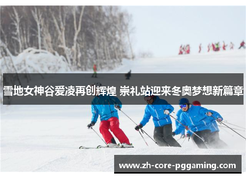 雪地女神谷爱凌再创辉煌 崇礼站迎来冬奥梦想新篇章