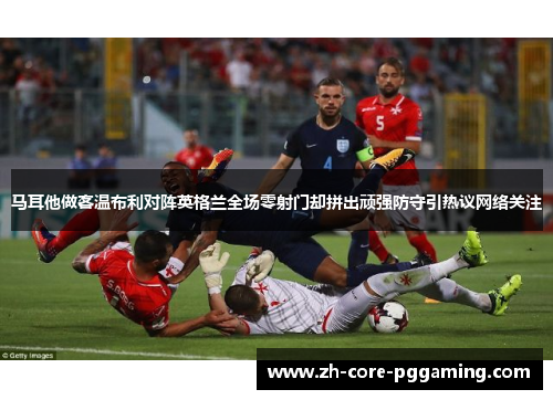 马耳他做客温布利对阵英格兰全场零射门却拼出顽强防守引热议网络关注
