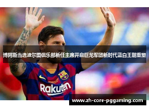 博阿斯当选波尔图俱乐部新任主席开启巨龙军团新时代蓝白王朝重塑